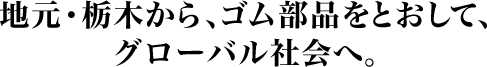 地元・栃木から、ゴム部品をとおして、グローバル社会へ。